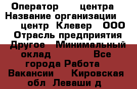 Оператор Call-центра › Название организации ­ Call-центр "Клевер", ООО › Отрасль предприятия ­ Другое › Минимальный оклад ­ 25 000 - Все города Работа » Вакансии   . Кировская обл.,Леваши д.